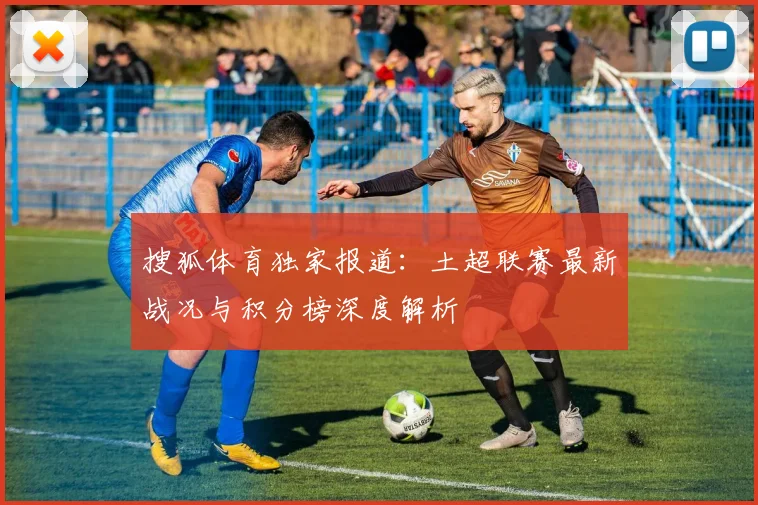 搜狐体育独家报道:土超联赛最新战况与积分榜深度解析