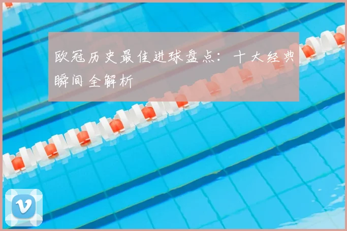 欧冠历史最佳进球盘点:十大经典瞬间全解析