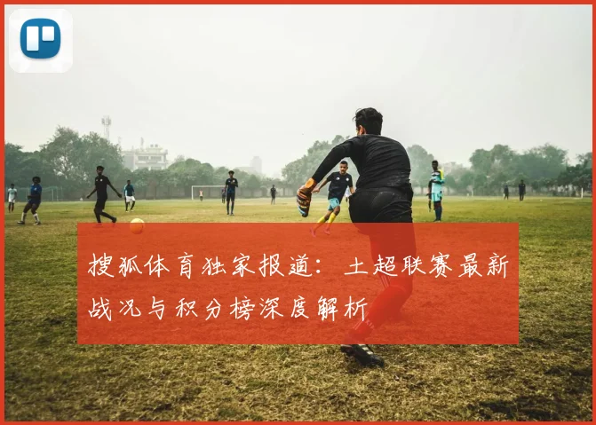 搜狐体育独家报道：土超联赛最新战况与积分榜深度解析