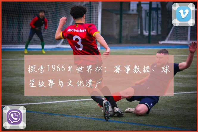 探索1966年世界杯：赛事数据、球星故事与文化遗产